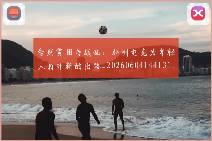 告别贫困与战乱，非洲电竞为年轻人打开新的出路_20260604144131