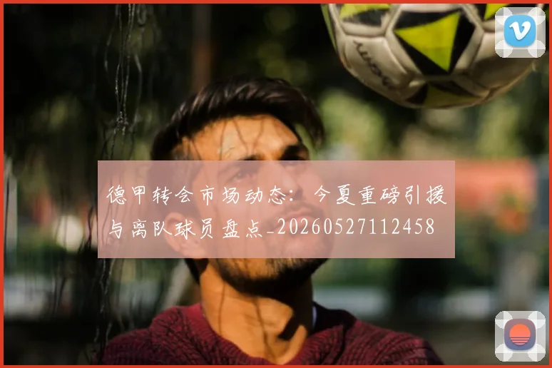 德甲转会市场动态：今夏重磅引援与离队球员盘点_20260527112458