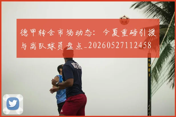 德甲转会市场动态：今夏重磅引援与离队球员盘点_20260527112458